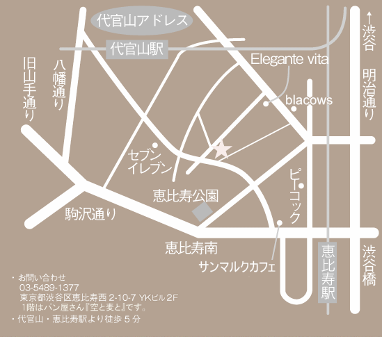 アポイントメント制にて営業しております。当日のお出かけもお気軽にお問い合わせ下さい。・お問い合わせ 03-5489-1377・営業時間12時～18時・定休日月曜日火曜日・都合により臨時休業する場合がございますのでお問い合わせください。・東京都渋谷区恵比寿西2-10-7 YKビル2F　代官山駅・恵比寿駅より徒歩５分　１階はパン屋さん『空と麦と』です。