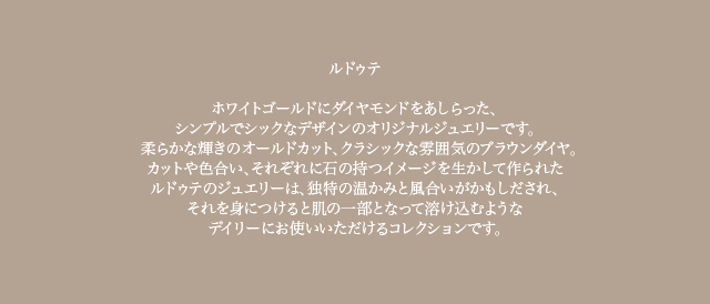 ホワイトゴールドにダイヤモンドをあしらった、シンプルでシックなデザインのオリジナルジュエリーです。柔らかな輝きのオールドカット、クラシックな雰囲気のブラウンダイヤ。カットや色合い、それぞれに石の持つイメージを生かして作られたルドゥテのジュエリーは、独特の温かみと風合いがかもしだされ、それを身につけると肌の一部となって溶け込むようなデイリーにお使いいただけるコレクションです。