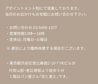 アポイントメント制にて営業しております。当日のお出かけもお気軽にお問い合わせ下さい。・お問い合わせ 03-5489-1377・営業時間13時～18時・定休日月曜日火曜日・都合により臨時休業する場合がございますのでお問い合わせください。・東京都渋谷区恵比寿西2-10-7 YKビル2F　代官山駅・恵比寿駅より徒歩５分　１階はパン屋さん『空と麦と』です。